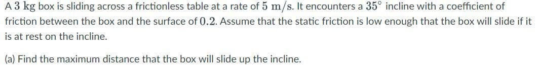 A 3 kg box is sliding across a frictionless table at a rate of 5 m/s. It encounters a 35° incline with a coefficient of
friction between the box and the surface of 0.2. Assume that the static friction is low enough that the box will slide if it
is at rest on the incline.
(a) Find the maximum distance that the box will slide up the incline.
