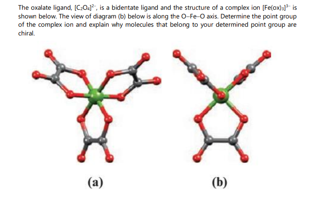 The oxalate ligand, [C:O.]², is a bidentate ligand and the structure of a complex ion [Fe(ox):]- is
shown below. The view of diagram (b) below is along the O-Fe-O axis. Determine the point group
of the complex ion and explain why molecules that belong to your determined point group are
chiral.
(a)
(b)
