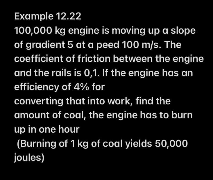 Example 12.22
100,000 kg engine is moving up a slope
of gradient 5 at a peed 100 m/s. The
coefficient of friction between the engine
and the rails is 0,1. If the engine has an
efficiency of 4% for
converting that into work, find the
amount of coal, the engine has to burn
up in one hour
(Burning of 1 kg of coal yields 50,000
joules)
