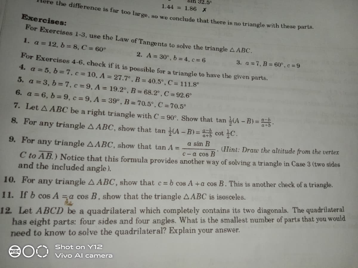 32.5°
1.44 = 1.86 X
the difference is far too large,
so we conclude that there is no triangle with these parts.
Exercises:
For Exercises 1-3, use the Law of Tangents to solve the triangle A ABC.
1. a = 12, b 8, C = 60°
2. A 30°, b = 4, c= 6
3. a =7, B = 60°, c =9
For Exercises 4-6, check if it is possible for a triangle to have the given parts.
4. a = 5, b =7, c3 10, A = 27.7°, B = 40.5°, C 111.8°
5. a = 3, b =7, c=9, A = 19.2°, B = 68.2°, C = 92.6°
6. a =6, b=9, c =9, A = 39°, B = 70.5°, C =70.5°
7. Let A ABC be a right triangle with C = 90°. Show that tan A - B) =5
a+5
8. For any triangle A ABC, show that tan (A - B)= cot C.
a sin B
9. For any triangle AABC, show that tan A = -
(Hint: Draw the altitude from the vertex
C- a cos B
C to AB.) Notice that this formula provides another way of solving a triangle in Case 3 (two sides
and the included angle).
10. For any triangle A ABC, show that e= b cos A +a cos B. This is another check of a triangle.
12. Let ABCD be a quadrilateral which completely contains its two diagonals. The quadrilateral
no
11. If b cos A =a cos B, show that the triangle AABC is isosceles.
would
has eight parts: four sides and four angles. What is the smallest number of parts that
need to know to solve the quadrilateral? Explain your answer.
Shot on Y12
WIDE
Vivo Al camera
