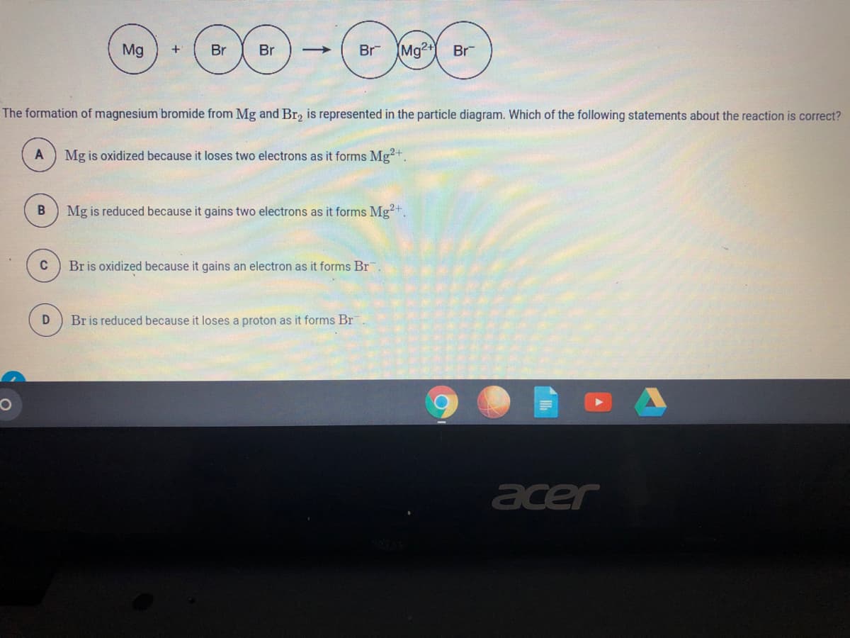Mg
+
Br
Br
Br
(Mg2+
Br
The formation of magnesium bromide from Mg and Br, is represented in the particle diagram. Which of the following statements about the reaction is correct?
A
Mg is oxidized because it loses two electrons as it forms Mg?+.
Mg is reduced because it gains two electrons as it forms Mg?+.
C
Br is oxidized because it gains an electron as it forms Br
D
Br is reduced because it loses a proton as it forms Br
acer
