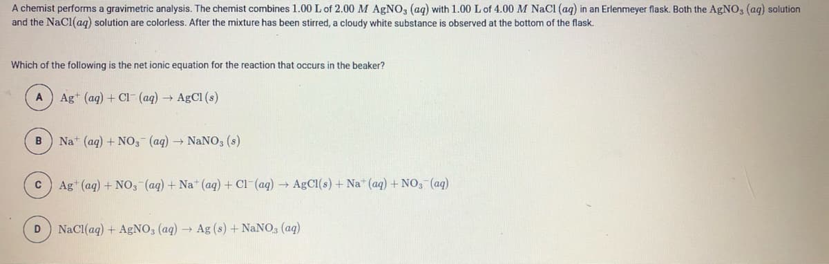 A chemist performs a gravimetric analysis. The chemist combines 1.00 L of 2.00 M AGNO, (aq) with 1.00 L of 4.00 M NaCl (aq) in an Erlenmeyer flask. Both the AgNO, (aq) solution
and the NaCl(ag) solution are colorless. After the mixture has been stirred, a cloudy white substance is observed at the bottom of the flask.
Which of the following is the net ionic equation for the reaction that occurs in the beaker?
Ag+ (aq) + Cl- (aq)
AgCl (s)
B
Nat (ag) + NO3 (aq) NaNO3 (s)
Ag (aq) + NO,-(aq) + Na* (aq) + Cl-(aq) AGCI(s) + Na* (aq) + NO, (aq)
NaCl(aq) + AgNO, (aq) → Ag (s) + NANO, (aq)
