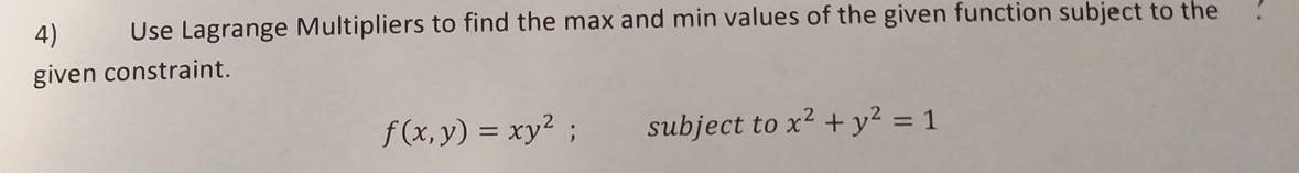 Use Lagrange Multipliers to find the max and min values of the given function subject to the
4)
given constraint.
f (x, y) = xy² ;
subject to x2 + y² = 1
