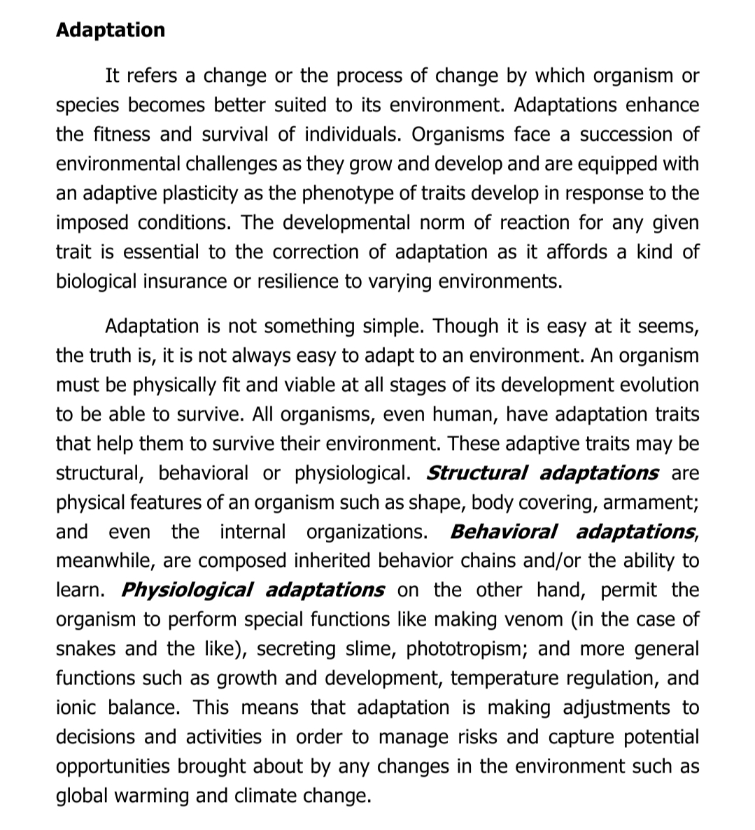 Adaptation
It refers a change or the process of change by which organism or
species becomes better suited to its environment. Adaptations enhance
the fitness and survival of individuals. Organisms face a succession of
environmental challenges as they grow and develop and are equipped with
an adaptive plasticity as the phenotype of traits develop in response to the
imposed conditions. The developmental norm of reaction for any given
trait is essential to the correction of adaptation as it affords a kind of
biological insurance or resilience to varying environments.
Adaptation is not something simple. Though it is easy at it seems,
the truth is, it is not always easy to adapt to an environment. An organism
must be physically fit and viable at all stages of its development evolution
to be able to survive. All organisms, even human, have adaptation traits
that help them to survive their environment. These adaptive traits may be
structural, behavioral or physiological. Structural adaptations are
physical features of an organism such as shape, body covering, armament;
and even the internal organizations. Behavioral adaptations,
meanwhile, are composed inherited behavior chains and/or the ability to
learn. Physiological adaptations on the other hand, permit the
organism to perform special functions like making venom (in the case of
snakes and the like), secreting slime, phototropism; and more general
functions such as growth and development, temperature regulation, and
ionic balance. This means that adaptation is making adjustments to
decisions and activities in order to manage risks and capture potential
opportunities brought about by any changes in the environment such as
global warming and climate change.
