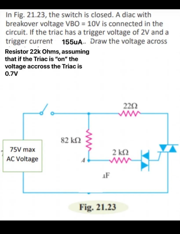 In Fig. 21.23, the switch is closed. A diac with
breakover voltage VBO = 10V is connected in the
circuit. If the triac has a trigger voltage of 2V and a
trigger current 155uA.. Draw the voltage across
Resistor 22k Ohms, assuming
that if the Triac is "on" the
voltage accross the Triac is
0.7V
222
82 k2
75V max
2 k2
AC Voltage
AF
Fig. 21.23
