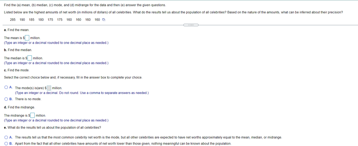 Find the (a) mean, (b) median, (c) mode, and (d) midrange for the data and then (e) answer the given questions.
Listed below are the highest amounts of net worth (in millions of dollars) of all celebrities. What do the results tell us about the population of all celebrities? Based on the nature of the amounts, what can be inferred about their precision?
285 190 185 180 175 175 160 160 160 160 O
.....
a. Find the mean.
The mean is $ million.
(Type an integer or a decimal rounded to one decimal place as needed.)
b. Find the median.
The median is S million.
(Type an integer or a decimal rounded to one decimal place as needed.)
c. Find the mode.
Select the correct choice below and, if necessary, fill in the answer box to complete your choice.
O A. The mode(s) is(are) $
million.
(Type an integer or a decimal. Do not round. Use a comma to separate answers as needed.)
O B. There is no mode.
d. Find the midrange.
The midrange is $
million.
(Type an integer or a decimal rounded to one decimal place as needed.)
e. What do the results tell us about the population of all celebrities?
O A. The results tell us that the most common celebrity net worth is the mode, but all other celebrities are expected to have net worths approximately equal to the mean, median, or midrange.
O B. Apart from the fact that all other celebrities have amounts of net worth lower than those given, nothing meaningful can be known about the population.
