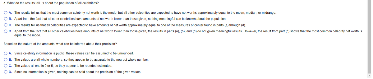 e. What do the results tell us about the population of all celebrities?
A. The results tell us that the most common celebrity net worth is the mode, but all other celebrities are expected to have net worths approximately equal to the mean, median, or midrange.
O B. Apart from the fact that all other celebrities have amounts of net worth lower than those given, nothing meaningful can be known about the population.
O c. The results tell us that all celebrities are expected to have amounts of net worth approximately equal to one of the measures of center found in parts (a) through (d).
O D. Apart from the fact that all other celebrities have amounts of net worth lower than those given, the results in parts (a), (b), and (d) do not given meaningful results. However, the result from part (c) shows that the most common celebrity net worth is
equal to the mode.
Based on the nature of the amounts, what can be inferred about their precision?
O A. Since celebrity information is public, these values can be assumed to be unrounded.
O B. The values are all whole numbers, so they appear to be accurate to the nearest whole number.
O C. The values all end in 0 or 5, so they appear to be rounded estimates.
O D. Since no information is given, nothing can be said about the precision of the given values.
