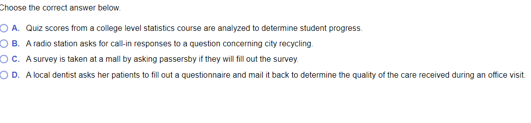 Choose the correct answer below.
O A. Quiz scores from a college level statistics course are analyzed to determine student progress.
O B. A radio station asks for call-in responses to a question concerning city recycling.
O C. A survey is taken at a mall by asking passersby if they will fill out the survey.
O D. A local dentist asks her patients to fill out a questionnaire and mail it back to determine the quality of the care received during an office visit.
