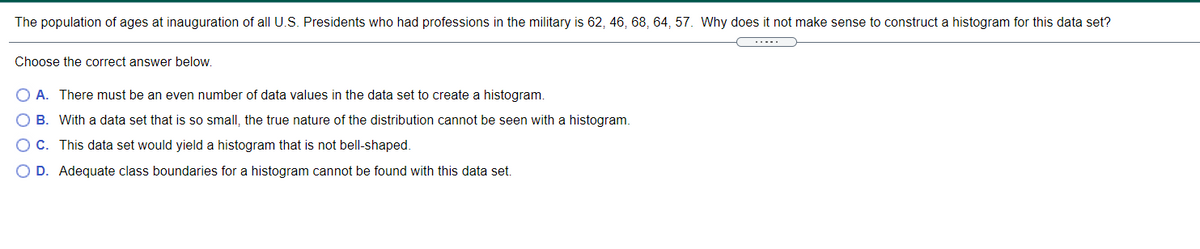 The population of ages at inauguration of all U.S. Presidents who had professions in the military is 62, 46, 68, 64, 57. Why does it not make sense to construct a histogram for this data set?
.....
Choose the correct answer below.
A. There must be an even number of data values in the data set to create a histogram.
O B. With a data set that is so small, the true nature of the distribution cannot be seen with a histogram.
OC. This data set would yield a histogram that is not bell-shaped.
O D. Adequate class boundaries for a histogram cannot be found with this data set.
