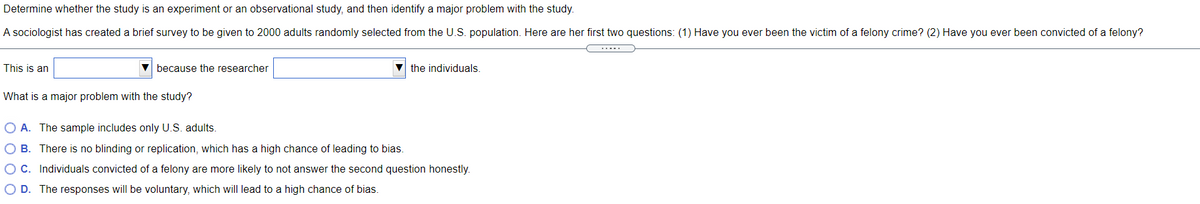 Determine whether the study is an experiment or an observational study, and then identify a major problem with the study.
A sociologist has created a brief survey to be given to 2000 adults randomly selected from the U.S. population. Here are her first two questions: (1) Have you ever been the victim of a felony crime? (2) Have you ever been convicted of a felony?
This is an
V because the researcher
V the individuals
What is a major problem with the study?
O A. The sample includes only U.S. adults.
O B. There is no blinding or replication, which has a high chance of leading to bias.
OC. Individuals convicted of a felony are more likely to not answer the second question honestly.
O D. The responses will be voluntary, which will lead to a high chance of bias.
