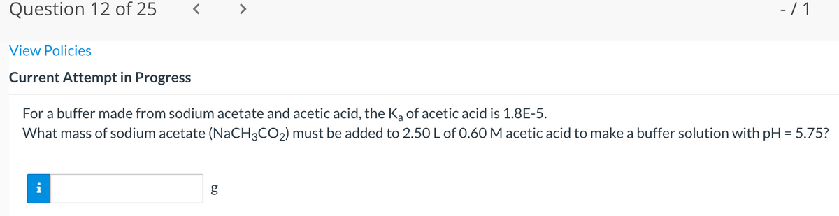 Question 12 of 25
- / 1
View Policies
Current Attempt in Progress
For a buffer made from sodium acetate and acetic acid, the K, of acetic acid is 1.8E-5.
What mass of sodium acetate (NaCH3CO2) must be added to 2.50 L of 0.60 M acetic acid to make a buffer solution with pH = 5.75?
i
60
