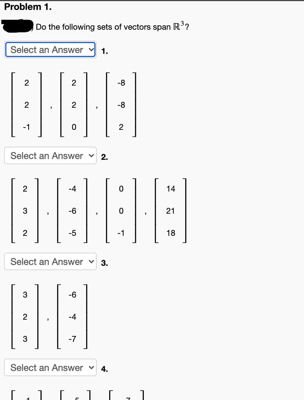 Problem 1.
Do the following sets of vectors
span
R3?
Select an Answer
1.
2
-8
2
2
-8
-1
2
Select an Answer v
2.
2
-4
14
3
-6
21
2
-5
-1
18
Select an Answer v
3.
3
-6
-4
-7
Select an Answer v
4.
2.
