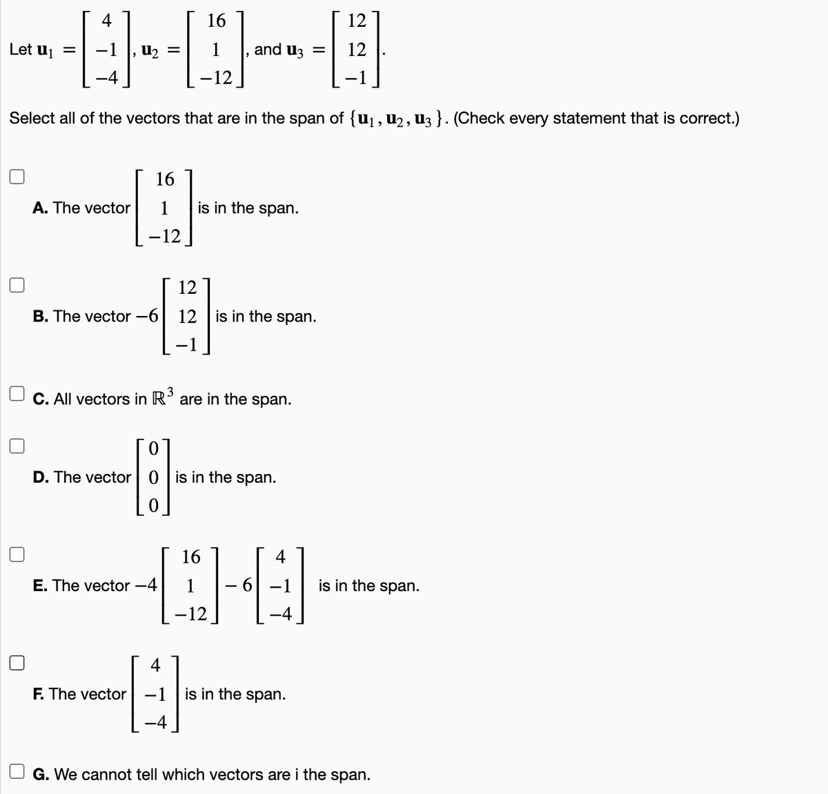 4
16
12
Let uj =
-1
U2
and u3 =
12
-12
Select all of the vectors that are in the span of {u1, u2, U3 }. (Check every statement that is correct.)
16
A. The vector
1
is in the span.
-12
12
B. The vector -6
12
is in the span.
3
C. All vectors in R' are in the span.
D. The vector| 0 | is in the span.
16
4
E. The vector -4
1
is in the span.
–12
4
F. The vector -1
is in the span.
G. We cannot tell which vectors are i the span.
