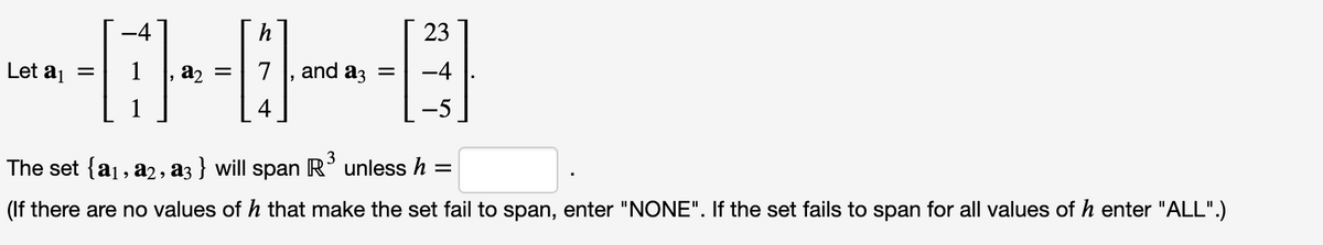 h
23
Let aj
a2 =
7
and az =
-4
4
-5
The set {a1, a2, a3 } will span R' unless h
(If there are no values of h that make the set fail to span, enter "NONE". If the set fails to span for all values of h enter "ALL".)
