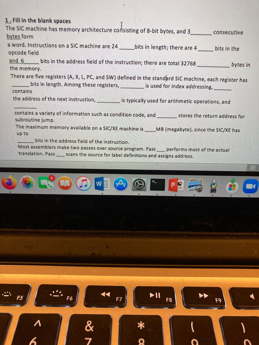 1. Fill in the blank spaces
The SIC machine has memory architecture coônsisting of 8-bit bytes, and 3
bytes form
a word. Instructions on a SiC machine are 24
consecutive
bits in length; there are 4
bits in the
opcode field
and 6
bits in the address field of the instruction; there are total 32768
bytes in
the memory.
There are five registers (A, X, L, PC, and SW) defined in the standard SIC machine, each register has
bits in length. Among these registers,
is used for index addressing,
contains
the address of the next instruction,
is typically used for arithmetic operations, and
contains a variety of information such as condition code, and
stores the return address for
subroutine jump.
The maximum memory available on a SIC/XE machine is
MB (megabyte), since the SIC/XE has
up to
bits in the address field of the instruction.
Most assemblers make two passes over source program. Pass performs most of the actual
translation. Pass
scans the source for label definitions and assigns address.
W
II
F8
F5
F6
F7
F9
&
6.

