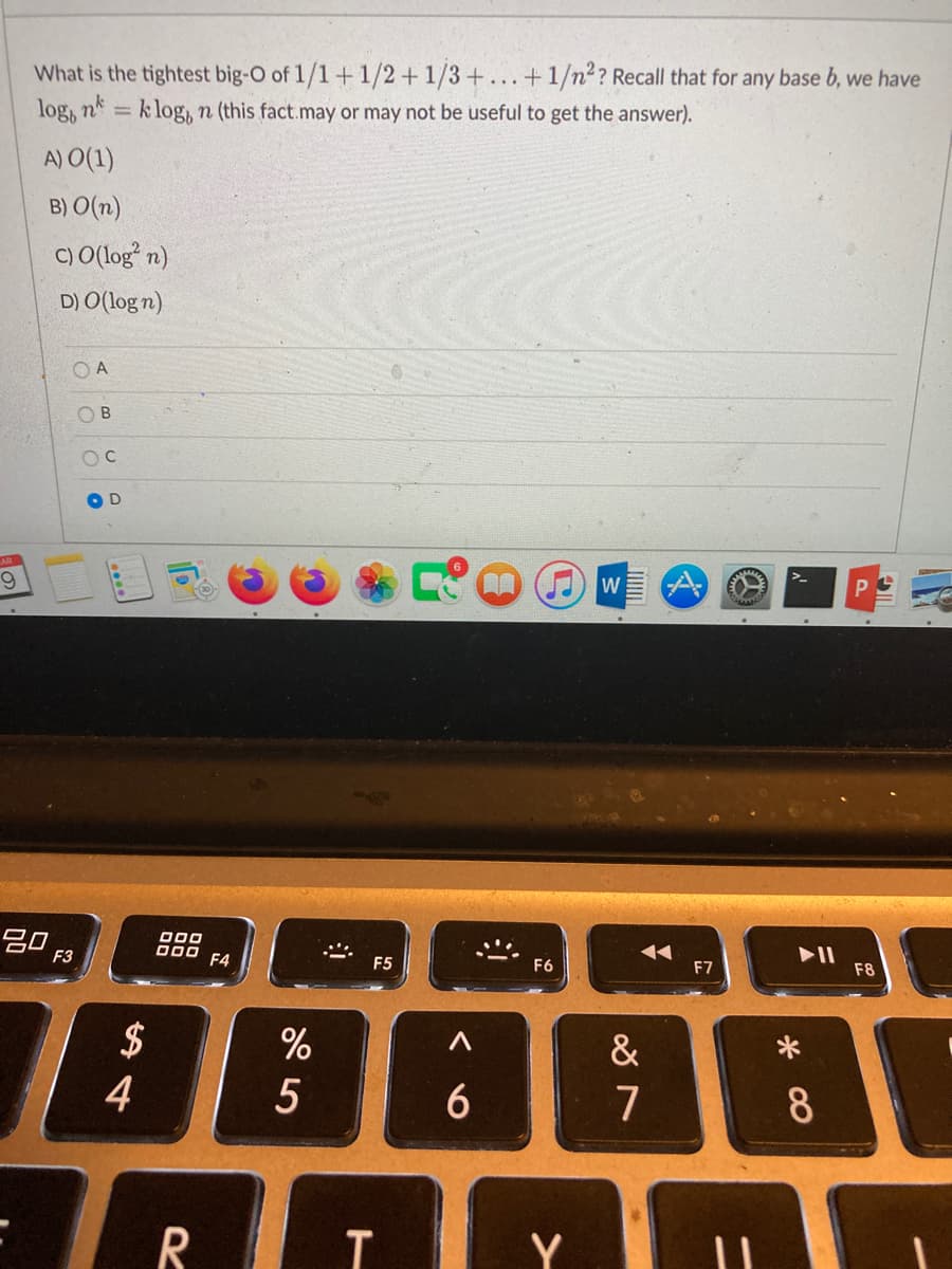 What is the tightest big-O of 1/1+1/2+1/3+...+1/n2? Recall that for any base b, we have
log, nk
k log, n (this fact.may or may not be useful to get the answer).
A) O(1)
B) O(n)
C) O(log* n)
D) O(log n)
O A
B.
D
6.
30
F3
000
000
F4
F5
F6
F7
F8
%
&
5
6
7
8
R
Y
14
