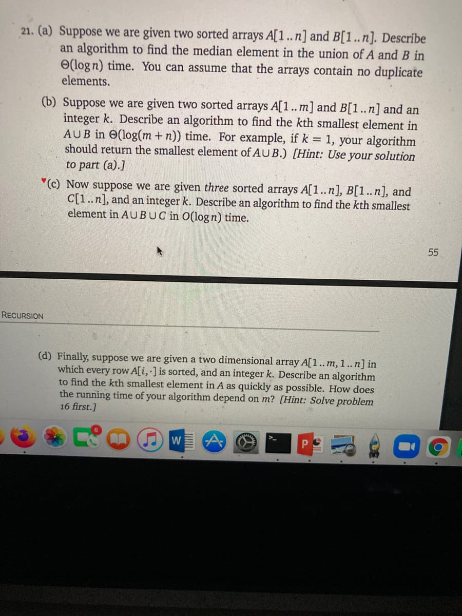 21. (a) Suppose we are given two sorted arrays A[1..n] and B[1..n]. Describe
an algorithm to find the median element in the union of A and B in
O(logn) time. You can assume that the arrays contain no duplicate
elements.
(b) Suppose we are given two sorted arrays A[1..m] and B[1..n] and an
integer k. Describe an algorithm to find the kth smallest element in
AUB in O(log(m + n)) time. For example, if k = 1, your algorithm
should return the smallest element of AUB.) [Hint: Use your solution
to part (a).]
"(c) Now suppose we are given three sorted arrays A[1..n], B[1..n], and
C[1..n], and an integer k. Describe an algorithm to find the kth smallest
element in AUBUC in O(logn) time.
55
RECURSION
(d) Finally, suppose we are given a two dimensional array A[1.. m, 1..n] in
which every row A[i, ] is sorted, and an integer k. Describe an algorithm
to find the kth smallest element in A as quickly as possible. How does
the running time of your algorithm depend on m? [Hint: Solve problem
16 first.]
W
