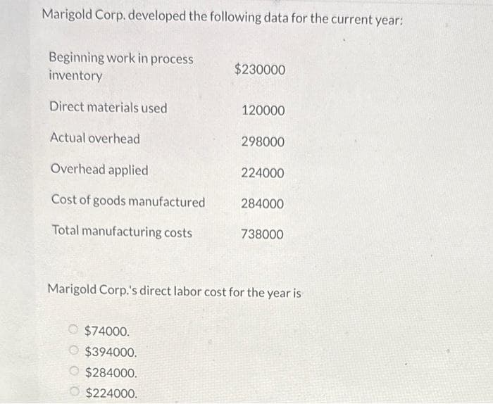 Marigold Corp. developed the following data for the current year:
Beginning work in process
inventory
Direct materials used
Actual overhead
Overhead applied
Cost of goods manufactured
Total manufacturing costs
$230000
$74000.
$394000.
$284000.
$224000.
120000
298000
224000
284000
738000
Marigold Corp.'s direct labor cost for the year is