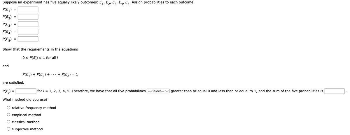 Suppose an experiment has five equally likely outcomes: E₁, E₂, E3, E4, E5. Assign probabilities to each outcome.
P(E₁)
P(E₂)
P(E3)
P(E4)
P(E5)
=
and
=
=
Show that the requirements in the equations
0 ≤ P(E) ≤ 1 for all i
P(E₁) + P(E₂) + ···
+ P(En) = 1
are satisfied.
P(E₁) =
for i = 1, 2, 3, 4, 5. Therefore, we have that all five probabilities ---Select--- greater than or equal 0 and less than or equal to 1, and the sum of the five probabilities is
What method did you use?
relative frequency method
O empirical method
classical method
O subjective method