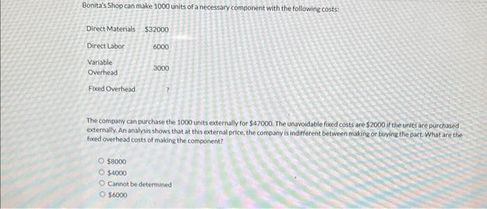 Bonita's Shop can make 1000 units of a necessary component with the following costs:
Direct Materials
Direct Labor
Variable
Overhead
Fixed Overhead
$32000
6000
3000
The company can purchase the 1000 units externally for $47000. The unavoidable fixed costs are $2000 if the units are purchased
externally. An analysis shows that at this external price, the company is indifferent between making or buying the part. What are the
foxed overhead costs of making the component?
O $8000
O $4000
O Cannot be determined
O $6000