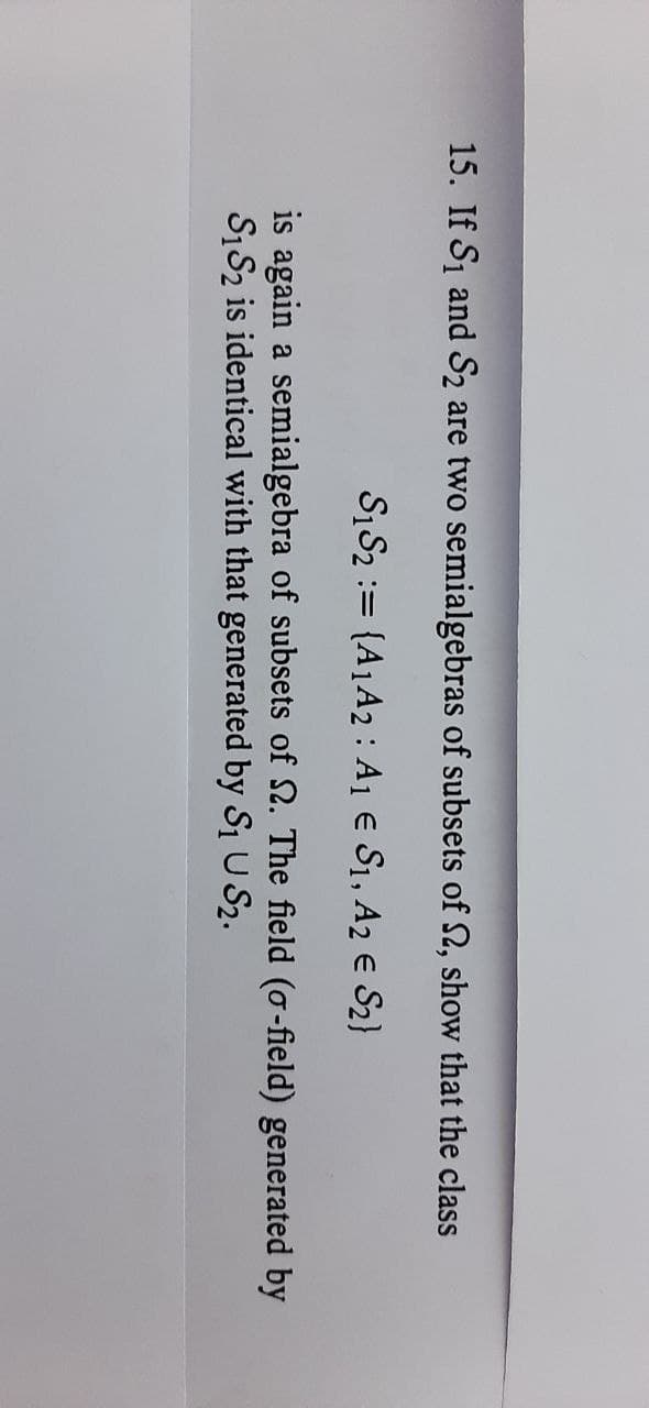 15. If S1 and S2 are two semialgebras of subsets of S, show that the class
S1S2 := {A1A2 : A1 e S1, A2 e S2}
is again a semialgebra of subsets of N. The field (o-field) generated by
S1S2 is identical with that generated by Si U S2.
