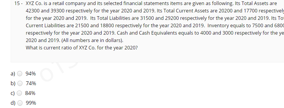 15 - XYZ Co. is a retail company and its selected financial statements items are given as following. Its Total Assets are
42300 and 39300 respectively for the year 2020 and 2019. Its Total Current Assets are 20200 and 17700 respectively
for the year 2020 and 2019. Its Total Liabilities are 31500 and 29200 respectively for the year 2020 and 2019. Its Tot
Current Liabilities are 21500 and 18800 respectively for the year 2020 and 2019. Inventory equals to 7500 and 6800
respectively for the year 2020 and 2019. Cash and Cash Equivalents equals to 4000 and 3000 respectively for the ye
2020 and 2019. (All numbers are in dollars).
What is current ratio of XYZ Co. for the year 2020?
a)
94%
b)
74%
84%
d)
99%
