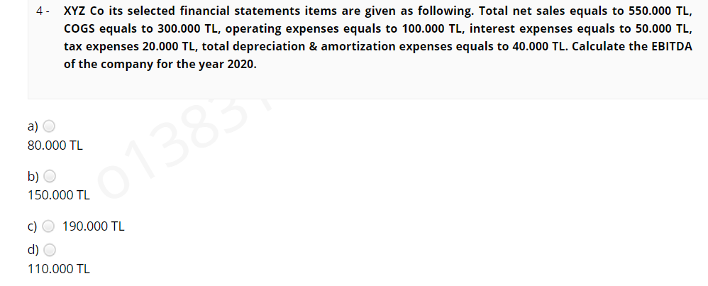 XYZ Co its selected financial statements items are given as following. Total net sales equals to 550.000 TL,
COGS equals to 300.000 TL, operating expenses equals to 100.000 TL, interest expenses equals to 50.000 TL,
4 -
tax expenses 20.000 TL, total depreciation & amortization expenses equals to 40.000 TL. Calculate the EBITDA
of the company for the year 2020.
a) O
80.000 TL
01383
b) O
150.000 TL
c) O 190.000 TL
d) O
110.000 TL
