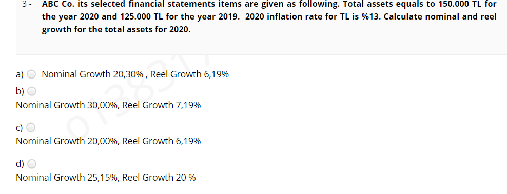 ABC Co. its selected financial statements items are given as following. Total assets equals to 150.000 TL for
the year 2020 and 125.000 TL for the year 2019. 2020 inflation rate for TL is %13. Calculate nominal and reel
3 -
growth for the total assets for 2020.
a) O Nominal Growth 20,30% , Reel Growth 6,19%
b) O
Nominal Growth 30,00%, Reel Growth 7,19%
c) O
Nominal Growth 20,00%, Reel Growth 6,19%
d) O
Nominal Growth 25,15%, Reel Growth 20 %
