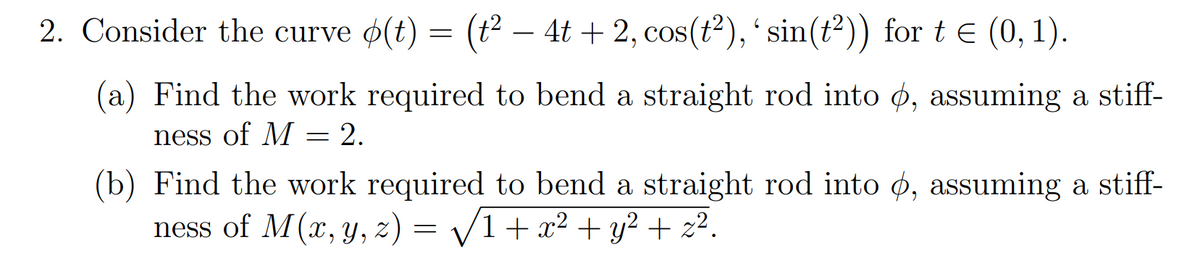 2. Consider the curve ø(t) = (t² – 4t + 2, cos(t²), ' sin(t²)) for t E (0, 1).
(a) Find the work required to bend a straight rod into ø, assuming a stiff-
ness of M
2.
(b) Find the work required to bend a straight rod into ø, assuming a stiff-
ness of M(x, y, z) = /1+ x² + y² + 2².
