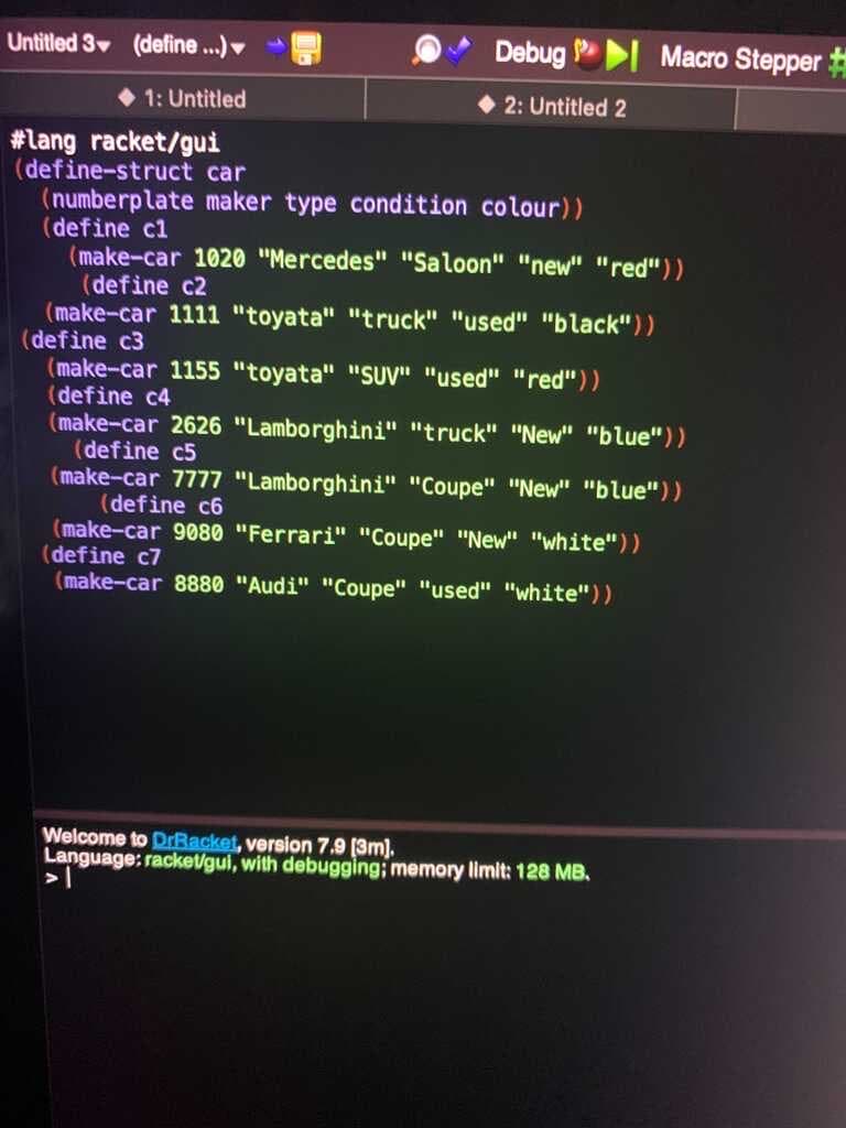 Untitled 3 (define .)
Debug I Macro Stepper
1: Untitled
2: Untitled 2
#lang racket/gui
(define-struct car
(numberplate maker type condition colour))
(define c1
(make-car 1020 "Mercedes" "Saloon" "new" "red"))
(define c2
(make-car 1111 "toyata" "truck" "used" "black"))
(define c3
(make-car 1155 "toyata" "SUV" "used" "red"))
(define c4
(make-car 2626 "Lamborghini" "truck" "New" "blue"))
(define c5
(make-car 7777 "Lamborghini" "Coupe" "New" "blue"))
(define c6
(make-car 9080 "Ferrari" "Coupe" "New" "white"))
(define c7
(make-car 8880 "Audi" "Coupe" "used" "white"))
Welcome to DrRacket, version 7.9 [3m).
Language: rackeVgui, with debugging; memory limit: 128 MB.
