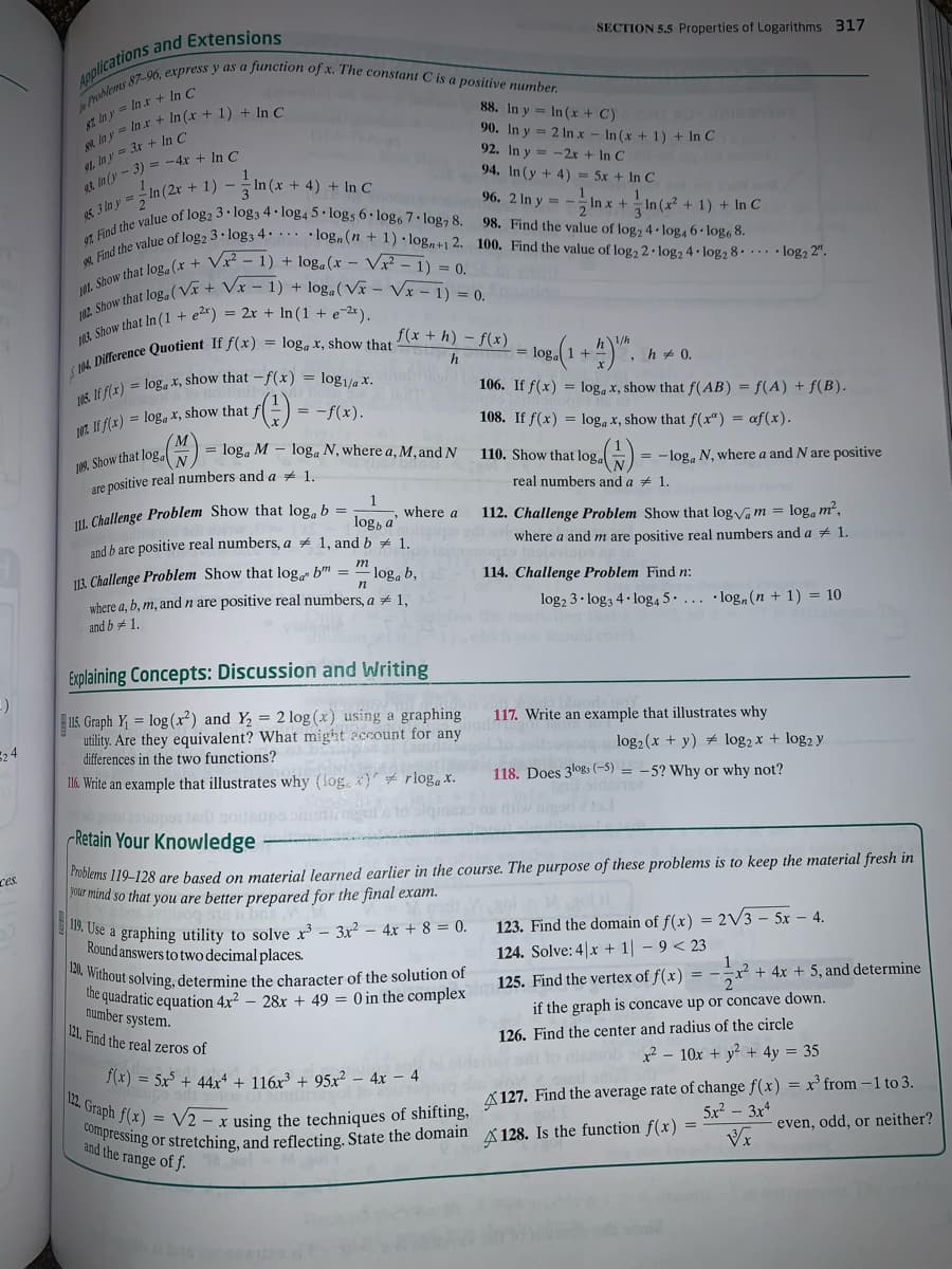 92 Find the value of log2 3 · log3 4· · . •log,(n + 1) · log,+1 2. 100. Find the value of log, 2· log2 4. log2 8. .. • log2 2".
Compressing or stretching, and reflecting. State the domain A 128. Is the function f(x) = :
SECTION 5.5 Properties of Logarithms 317
88. In y = In (x + C)
90. In y = 2 In x – In (x + 1) + In C
92. In y = -2x + In C
94. In (y + 4) = 5x + In C
N7, ln y = In.r + In C
91. In y = 3r + In C
et In (y - 3) = -4x + In C
+ 4) + In C
oE 3 In y =, In (2r + 1) -
9%, 2Iny= -imx + 능in (7-
+ 1) + In C
98. Find the value of log2 4 log4 6 • log, 8.
f(x + h) – f(x)
h + 0.
106. If f(x) = log, x, show that f(AB) = f(A) + f(B).
= -f(x).
1O7. If f(x) = log, X, show that fl
108. If f(x) = log, x, show that f(x") = af(x).
= loga M – loga N, where a, M,and N
109. Show that log.
are positive real numbers and a 1.
110. Show that log.)
= -log, N, where a and N are positive
real numbers and a + 1.
Ul. Challenge Problem Show that log, b =
112. Challenge Problem Show that log Va m = log, m²,
where a
log, a'
and b are positive real numbers, a # 1, and b # 1.
where a and m are positive real numbers and a + 1.
m
113. Challenge Problem Show that log bm =
where a, b, m, and n are positive real numbers, a + 1,
and b #1.
log, b,
114. Challenge Problem Find n:
n
log2 3• log3 4. log, 5. ... ·log,(n + 1) = 10
Explaining Concepts: Discussion and Writing
15. Graph Y = log(x²) and Y = 2log (x) using a graphing
utility. Are they equivalent? What might 2ccount for any
differences in the two functions?
117. Write an example that illustrates why
agose log2 (x + y) # log2 x + log2 y
116. Write an example that illustrates why (log, ) rlogax.
118. Does 3log3 (-5) = -5? Why or why not?
slda
pote noithupa oi
Retain Your Knowledge -
Olems 119-128 are based on material learned earlier in the course. The purpose of these problems is to keep the material fresh in
Our mind so that you are better prepared for the final exam.
ces
Use a graphing utility to solve x³ – 3x? – 4xr + 8 = 0.
Round answers to two decimal places.
N Without solving, determine the character of the solution of
he quadratic equation 4x² – 28x + 49 = 0 in the complex
number system.
121. Find the real zeros of
123. Find the domain of f(x) = 2V3 – 5x – 4.
124. Solve: 4|x + 1 - 9 < 23
125. Find the vertex of f(x) = --x² +
+ 4x + 5, and determine
if the graph is concave up or concave down.
126. Find the center and radius of the circle
x² – 10x + y? + 4y = 35
f(x) = 5x5 + 44x4 + 116x³ + 95x² – 4x – 4
12. Graph f(x)
= V2 - x using the techniques of shifting, A 127. Find the average rate of change f(x) = x³ from –1 to 3.
even, odd, or neither?
5x? – 3x*
and the range of f.
