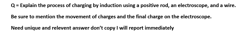 Q = Explain the process of charging by induction using a positive rod, an electroscope, and a wire.
Be sure to mention the movement of charges and the final charge on the electroscope.
Need unique and relevent answer don't copy I will report immediately
