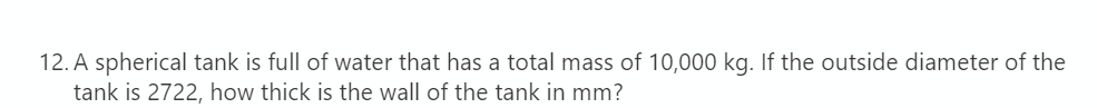 12. A spherical tank is full of water that has a total mass of 10,000 kg. If the outside diameter of the
tank is 2722, how thick is the wall of the tank in mm?
