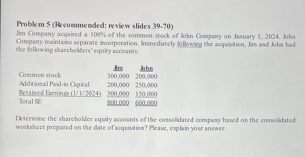 Problem 5 (Recommended: review slides 39-70)
Jim Company acquired a 100% of the common stock of John Company on January 1, 2024. John
Company maintains separate incorporation. Immediately following the acquisition, Jim and John had
the following shareholders' equity accounts:
Common stock
Additional Paid-in Capital
Retained Earnings (1/1/2024)
Total SE
Jim
John
300,000 200,000
200,000
250,000
300,000 150,000
800.000 600,000
Determine the shareholder equity accounts of the consolidated company based on the consolidated
worksheet prepared on the date of acquisition? Please, explain your answer.