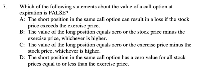 7.
Which of the following statements about the value of a call option at
expiration is FALSE?
A: The short position in the same call option can result in a loss if the stock
price exceeds the exercise price.
B: The value of the long position equals zero or the stock price minus the
exercise price, whichever is higher.
C: The value of the long position equals zero or the exercise price minus the
stock price, whichever is higher.
D: The short position in the same call option has a zero value for all stock
prices equal to or less than the exercise price.
