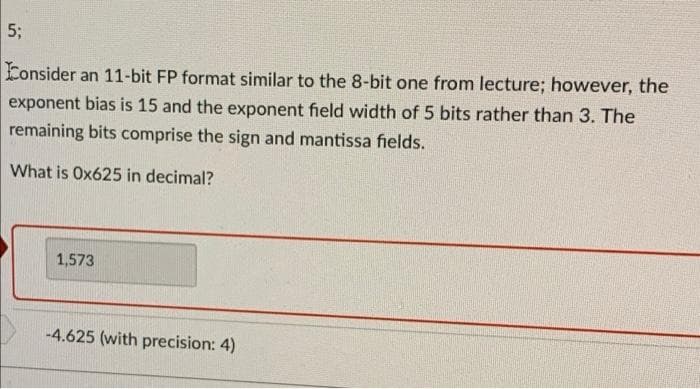 5;
Consider an 11-bit FP format similar to the 8-bit one from lecture; however, the
exponent bias is 15 and the exponent field width of 5 bits rather than 3. The
remaining bits comprise the sign and mantissa fields.
What is Ox625 in decimal?
1,573
-4.625 (with precision: 4)
