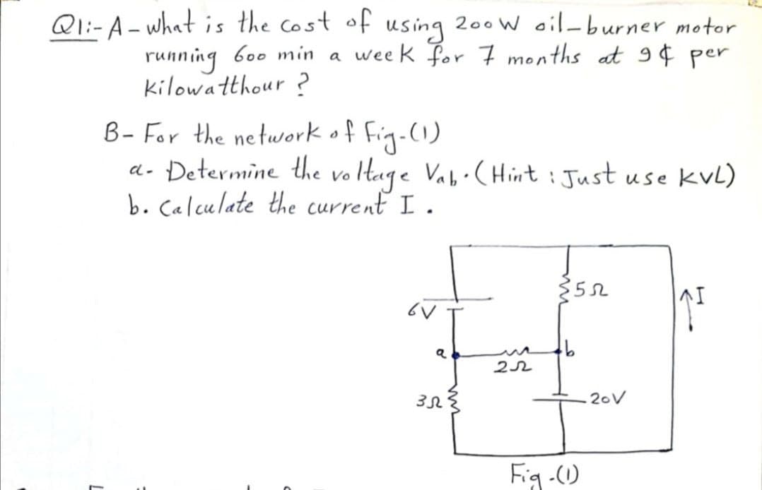 Ql:-A- what is the cost of
using
200 W oil-burner motor
running b00 min a week for 7 months at 9¢ per
kilowatthour ?
B- For the networkof Fig.(1)
a- Determine the vo tage Vab·(Hint : Just use kvL)
b. Calculate the current I .
352
22
20V
Fig-)
