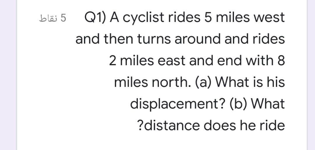 5 نقاط
Q1) A cyclist rides 5 miles west
and then turns around and rides
2 miles east and end with 8
miles north. (a) What is his
displacement? (b) What
?distance does he ride
