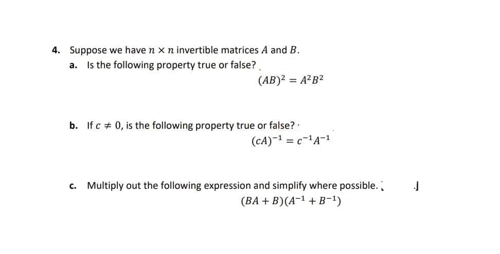 4. Suppose we have n x n invertible matrices A and B.
Is the following property true or false?
a.
(AB)² = A²B²
b. If c # 0, is the following property true or false?
(CA)-1 = c-1A-1
c. Multiply out the following expression and simplify where possible.
(ВА + B)(A-1 + в-1)
