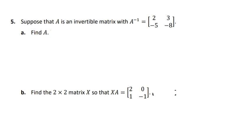 3
5. Suppose that A is an invertible matrix with A-1 = .
a. Find A.
b. Find the 2 x 2 matrix X so that XA =
