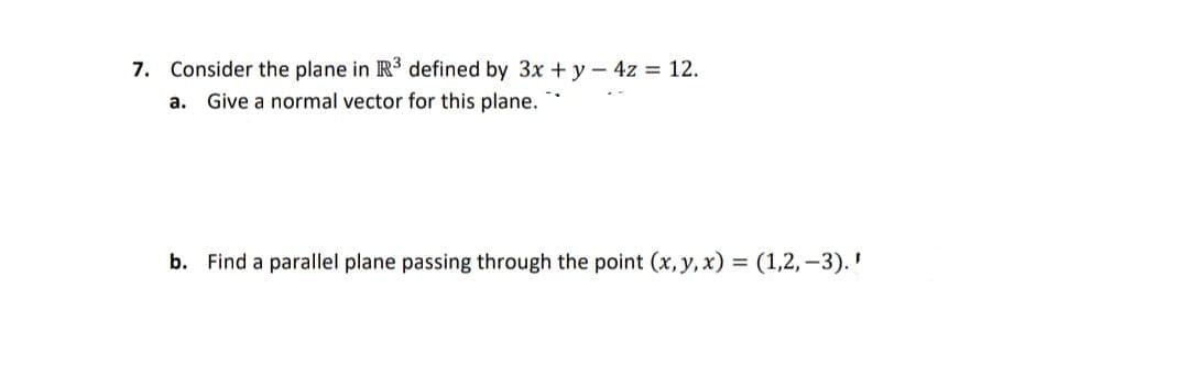 7. Consider the plane in R3 defined by 3x + y-4z 12.
а.
Give a normal vector for this plane.
b. Find a parallel plane passing through the point (x, y, x) = (1,2, -3).'
