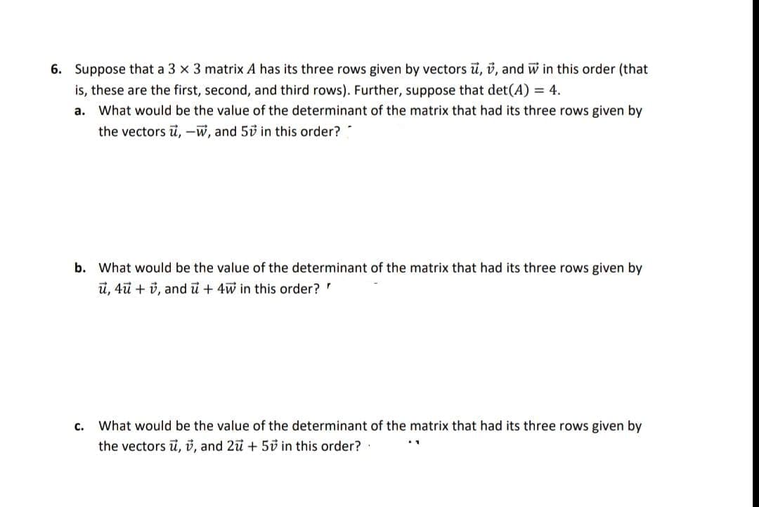 6. Suppose that a 3 x 3 matrix A has its three rows given by vectors ū, i, and w in this order (that
is, these are the first, second, and third rows). Further, suppose that det(A) = 4.
a. What would be the value of the determinant of the matrix that had its three rows given by
the vectors u, -w, and 50 in this order?
b. What would be the value of the determinant of the matrix that had its three rows given by
ủ, 4ũ + v, and u + 4w in this order?
What would be the value of the determinant of the matrix that had its three rows given by
the vectors u, v, and 2ü + 50 in this order?
C.
