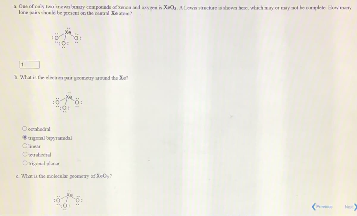 a. One of only two known binary compounds of xenon and oxygen is XeO3.A Lewis structure is shown here, which may or may not be complete. How many
lone pairs should be present on the central Xe atom?
b. What is the electron pair geometry around the Xe?
O octahedral
O trigonal bipyramidal
O linear
O tetrahedral
O trigonal planar
c. What is the molecular geometry of XeO3?
Previous
Next
