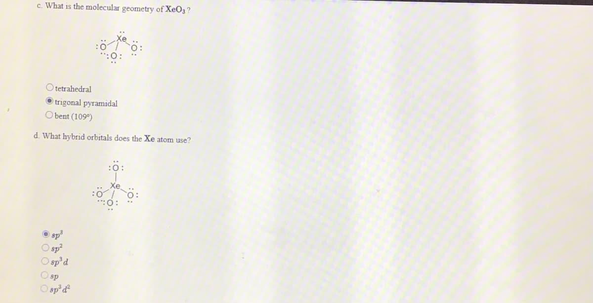 c. What is the molecular geometry of XeO3 ?
O tetrahedral
O trigonal pyramidal
O bent (109°)
d. What hybrid orbitals does the Xe atom use?
:0:
Xe
**:0:
sp³
O sp?
O sp'd
O sp
O sp*d
