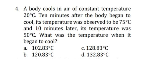 4. A body cools in air of constant temperature
20°C. Ten minutes after the body began to
cool, its temperature was observed to be 75°C
and 10 minutes later, its temperature was
50°C. What was the temperature when it
began to cool?
a. 102.83°C
c. 128.83°C
b. 120.83°C
d. 132.83°C
