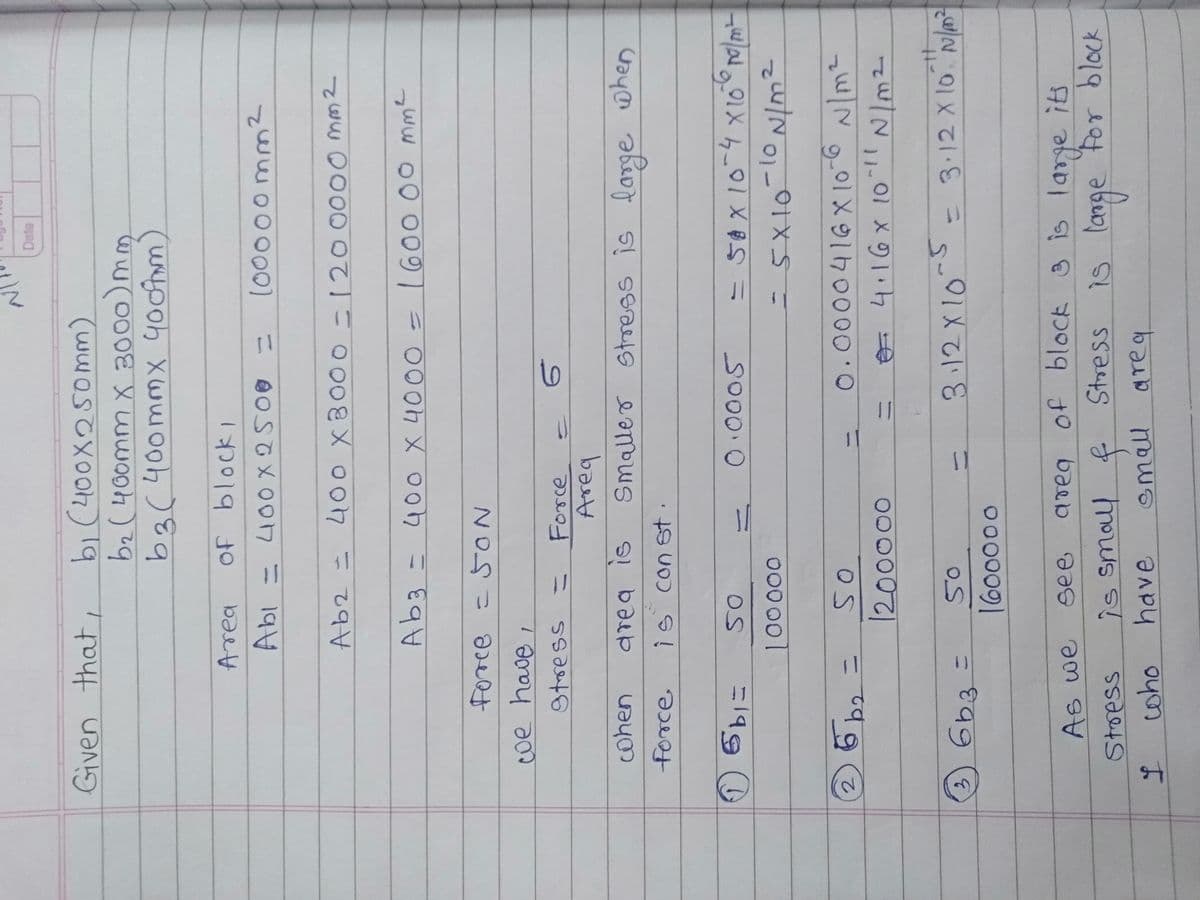 bi (400X250mm)
bz (400mm x 3000)mm
b3(400mmx yootom)
Given that,
Area
100000mm2
Ab2= 40o x8000 -120000O m32
Ab3 =400 X 4000 = 1600 00 mme
%3D
9trsess
%3D
Force
10
basd
Smalleo stress is lange when
cohen
drea is
force
is con st
10005
=50X10-4x10 m
000 000
0.0000416X10-6 N/m²
%3D
O 4.16x 1o!
000000
6b3
3.12X10
= 3:12 X 10 N
3.
%3D
see
aveg of bloCk 3 is large its
is small f
have
Stress
Stoess
emall areq
