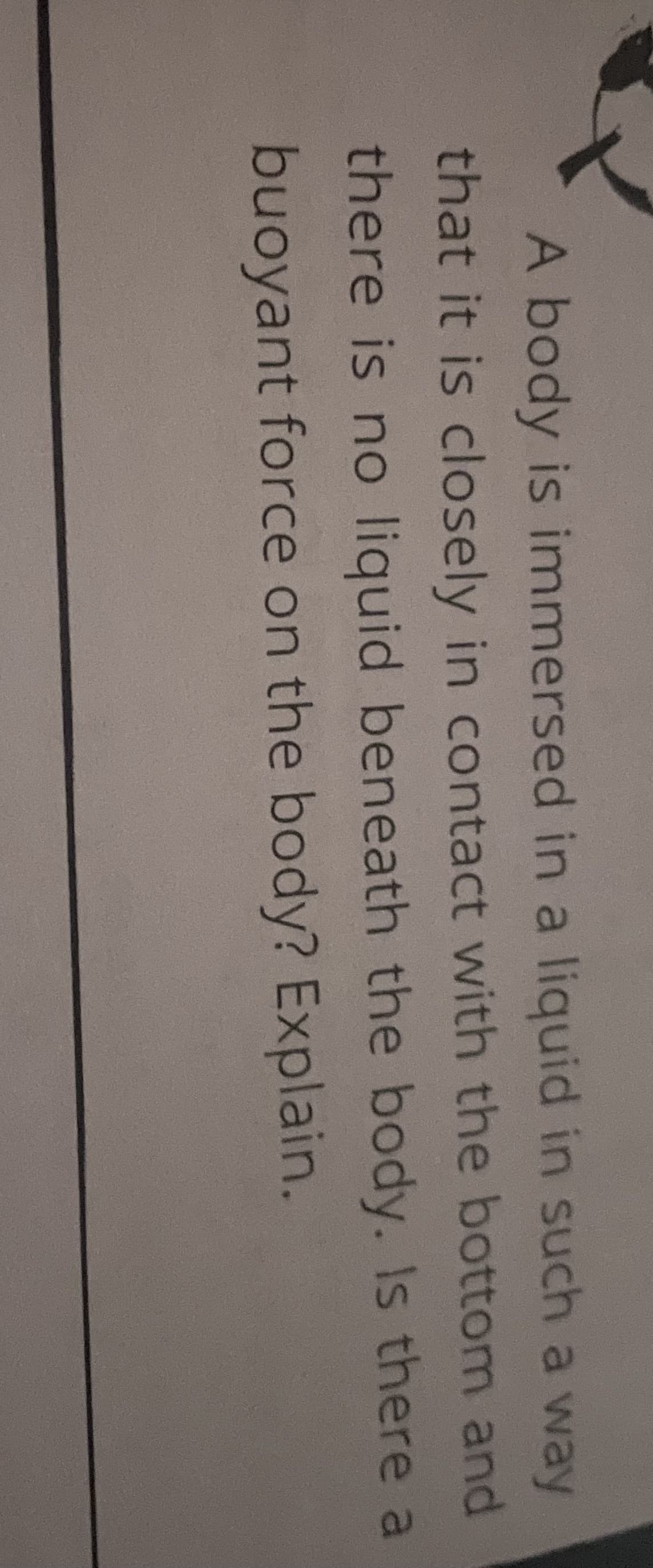 A body is immersed in a liquid in such a way
that it is closely in contact with the bottom and
there is no liquid beneath the body. Is there a
buoyant force on the body? Explain.
