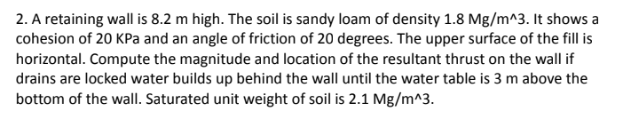 2. A retaining wall is 8.2 m high. The soil is sandy loam of density 1.8 Mg/m^3. It shows a
cohesion of 20 KPa and an angle of friction of 20 degrees. The upper surface of the fill is
horizontal. Compute the magnitude and location of the resultant thrust on the wall if
drains are locked water builds up behind the wall until the water table is 3 m above the
bottom of the wall. Saturated unit weight of soil is 2.1 Mg/m^3.
