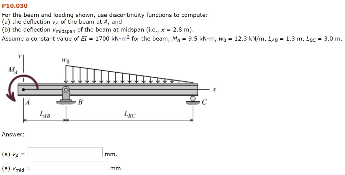 P10.030
For the beam and loading shown, use discontinuity functions to compute:
(a) the deflection VA of the beam at A, and
(b) the deflection Vmidspan of the beam at midspan (i.e., x = 2.8 m).
Assume a constant value of EI = 1700 kN-m² for the beam; MA = 9.5 kN-m, w₁ = 12.3 kN/m, LAB = 1.3 m, LBC = 3.0 m.
WO
MA
Answer:
(a) VA =
(a) Vmid =
LAB
B
mm.
mm.
C
LBC
x