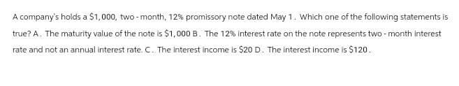 A company's holds a $1,000, two-month, 12% promissory note dated May 1. Which one of the following statements is
true? A. The maturity value of the note is $1,000 B. The 12% interest rate on the note represents two-month interest
rate and not an annual interest rate. C. The interest income is $20 D. The interest income is $120.